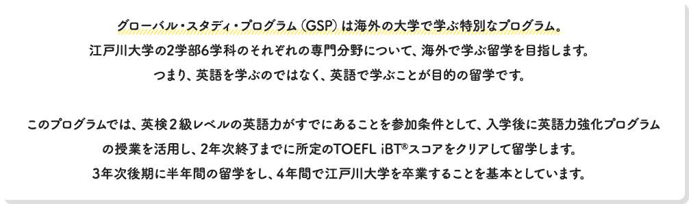 グローバル・スタディ・プログラム（GSP）は海外の大学で学ぶ特別なプログラム。江戸川大学の2学部6学科のそれぞれの専門分野について、海外で学ぶ留学を目指します。つまり、英語を学ぶのではなく、英語で学ぶことが目的の留学です。このプログラムでは、英検２級レベルの英語力がすでにあることを参加条件として、入学後に英語力強化プログラムの授業を活用して、2年次終了までに所定のTOEFL iBT®スコアをクリアして留学します。3年次後期に半年間の留学をし、4年間で江戸川大学を卒業することを基本としています。